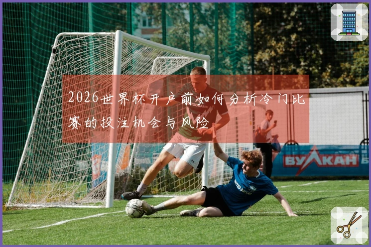 2026世界杯开户前如何分析冷门比赛的投注机会与风险