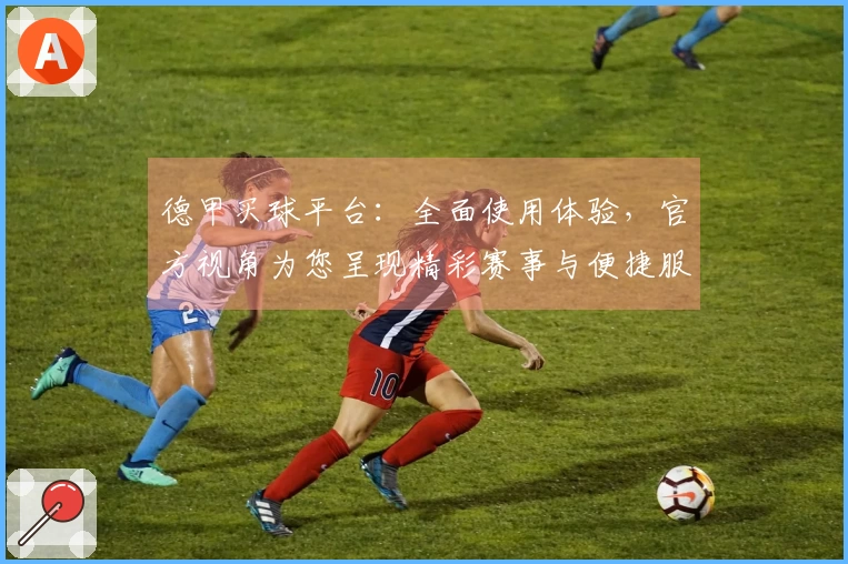 德甲买球平台：全面使用体验，官方视角为您呈现精彩赛事与便捷服务