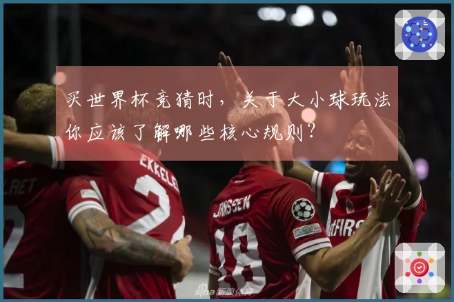 买世界杯竞猜时，关于大小球玩法你应该了解哪些核心规则？