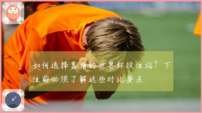 如何选择靠谱的世界杯投注站？下注前必须了解这些对比要点