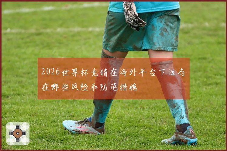 2026世界杯竞猜在海外平台下注存在哪些风险和防范措施