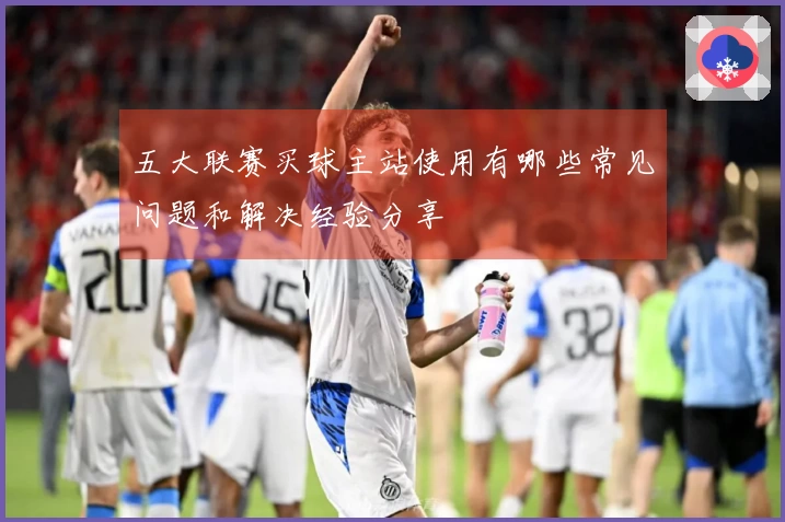 五大联赛买球主站使用有哪些常见问题和解决经验分享