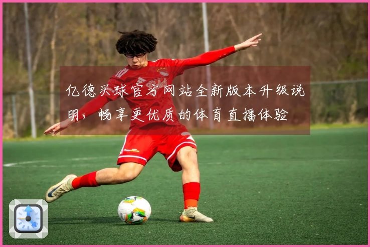 亿德买球官方网站全新版本升级说明，畅享更优质的体育直播体验